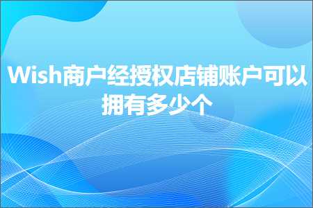 跨境电商知识:Wish商户经授权店铺账户可以拥有多少个