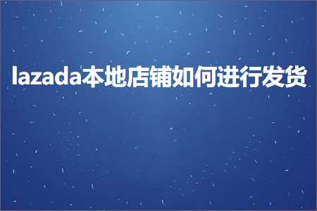 跨境电商知识:lazada本地店铺如何进行发货